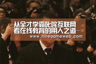 从全才学霸叱咤互联网 看在线教育的用人之道-九游下载